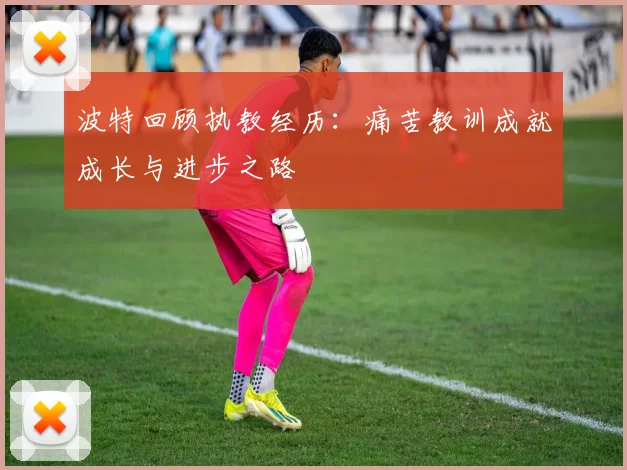 波特回顾执教经历：痛苦教训成就成长与进步之路