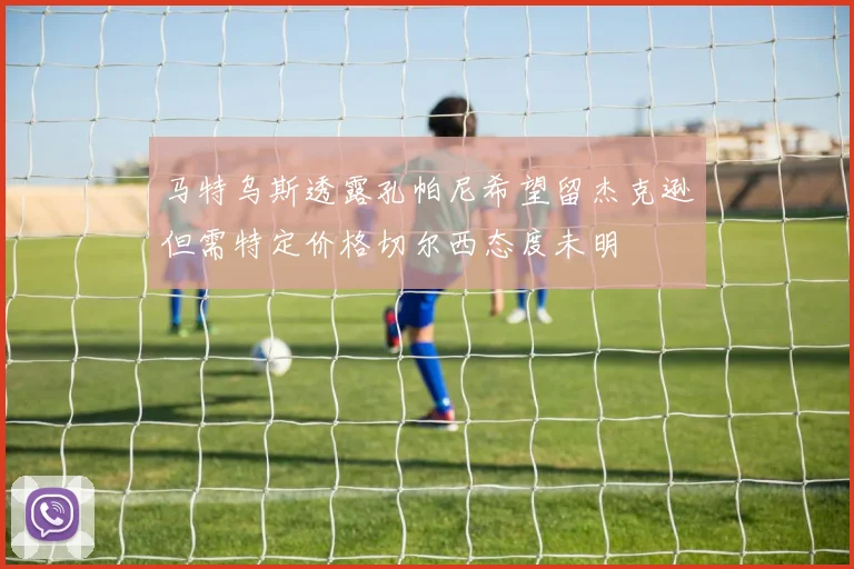 马特乌斯透露孔帕尼希望留杰克逊但需特定价格切尔西态度未明