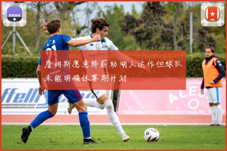 詹姆斯愿意降薪助湖人运作但球队未能明确休赛期计划