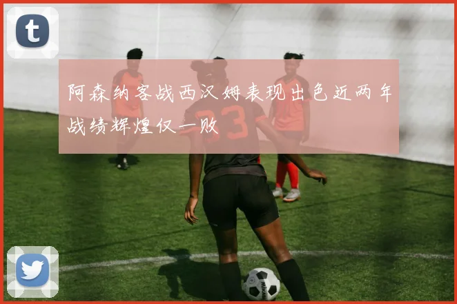 阿森纳客战西汉姆表现出色近两年战绩辉煌仅一败