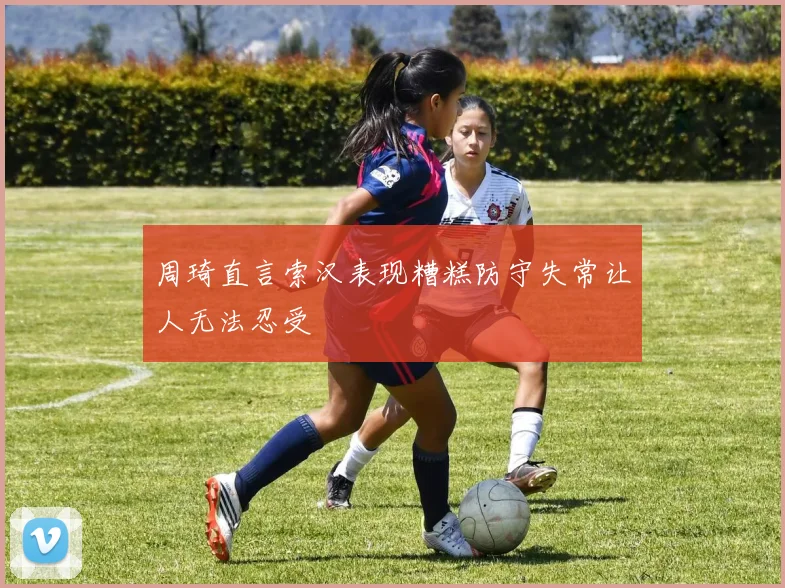周琦直言索汉表现糟糕防守失常让人无法忍受