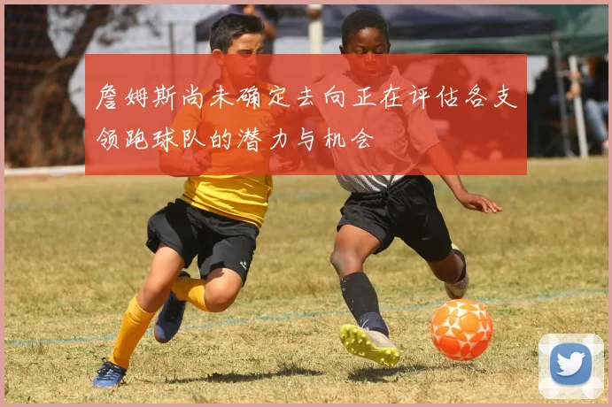 詹姆斯尚未确定去向正在评估各支领跑球队的潜力与机会