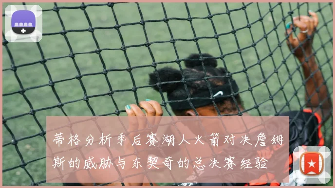 蒂格分析季后赛湖人火箭对决詹姆斯的威胁与东契奇的总决赛经验