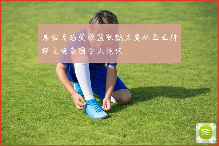 库兹马感受欧篮联魅力奥林匹亚科斯主场氛围令人惊叹