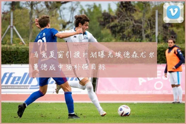 马竞夏窗引援计划曝光埃德森尤尔曼德成中场补强目标