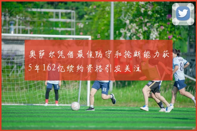 奥萨尔凭借最佳防守和抢断能力获5年162亿续约资格引发关注