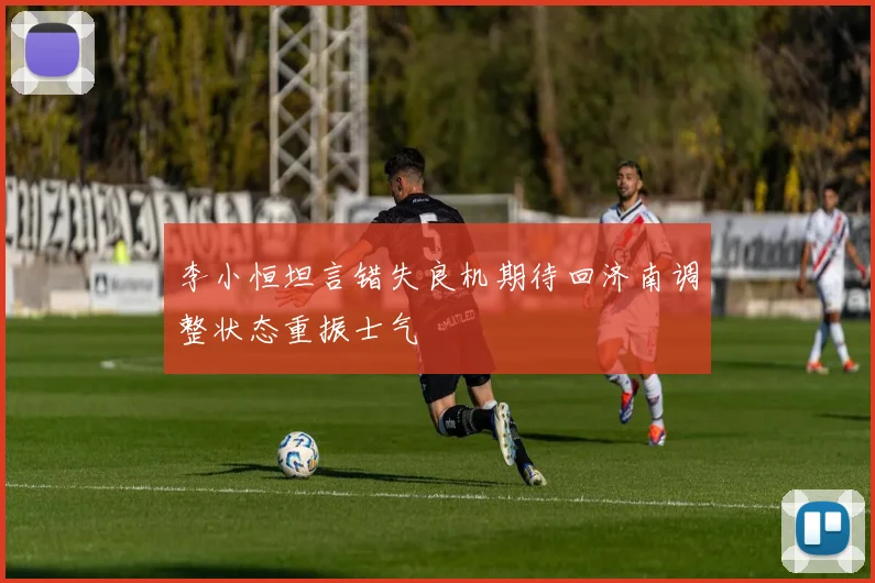 李小恒坦言错失良机期待回济南调整状态重振士气