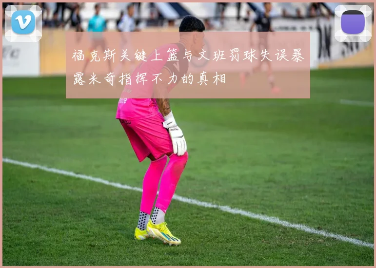 福克斯关键上篮与文班罚球失误暴露米奇指挥不力的真相
