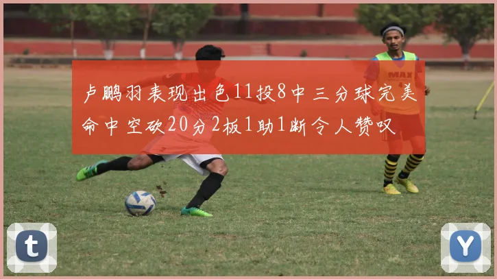 卢鹏羽表现出色11投8中三分球完美命中空砍20分2板1助1断令人赞叹