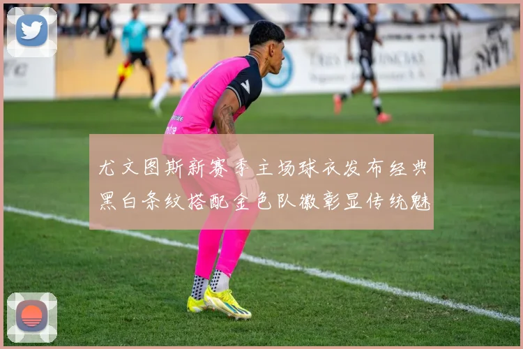 尤文图斯新赛季主场球衣发布经典黑白条纹搭配金色队徽彰显传统魅力