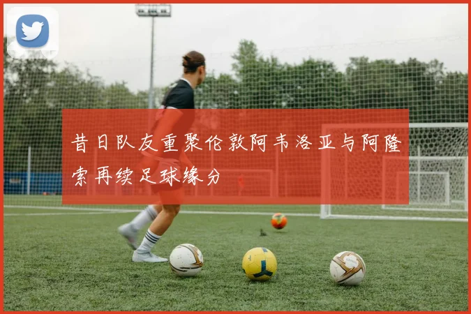 昔日队友重聚伦敦阿韦洛亚与阿隆索再续足球缘分