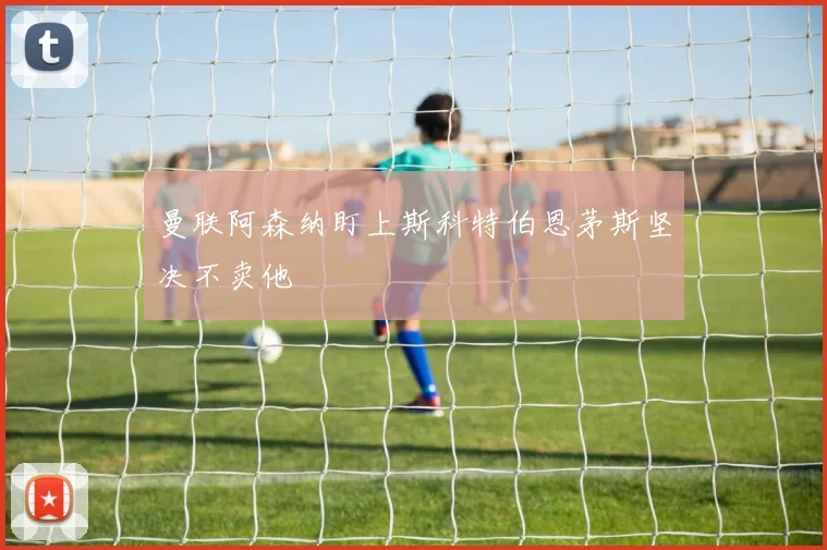 曼联阿森纳盯上斯科特伯恩茅斯坚决不卖他