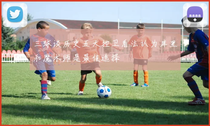 三球谈历史五大控卫看法认为库里和魔术师是最佳选择