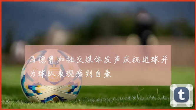 马德鲁加社交媒体发声庆祝进球并为球队表现感到自豪