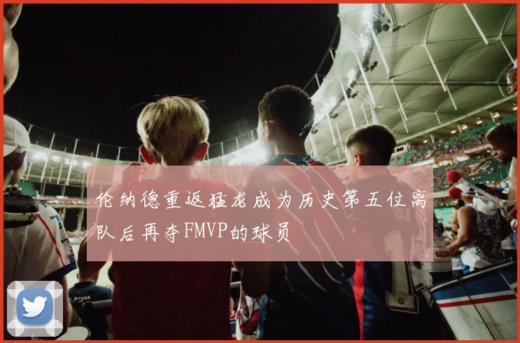 伦纳德重返猛龙成为历史第五位离队后再夺FMVP的球员