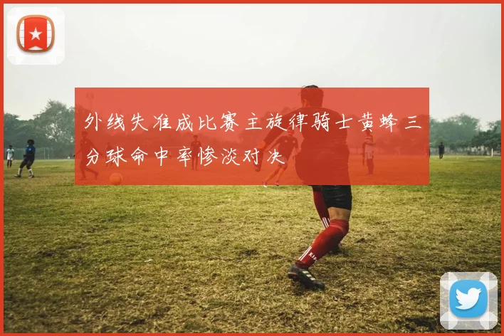 外线失准成比赛主旋律骑士黄蜂三分球命中率惨淡对决