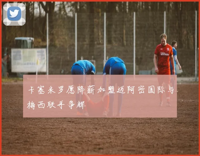 卡塞米罗愿降薪加盟迈阿密国际与梅西联手争辉