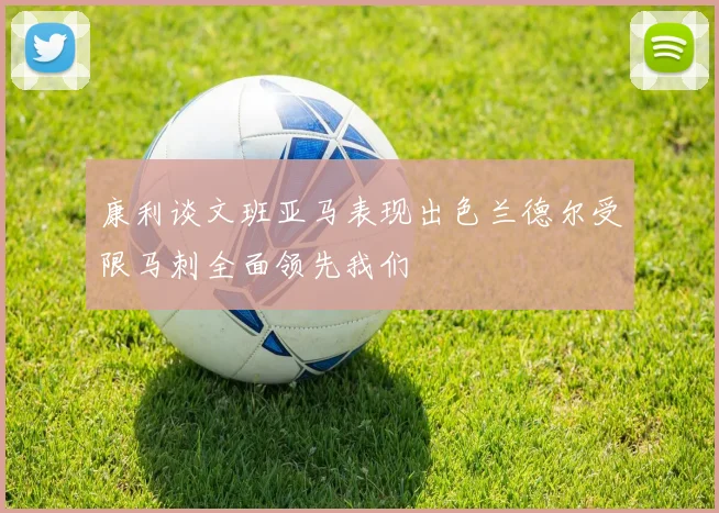 康利谈文班亚马表现出色兰德尔受限马刺全面领先我们
