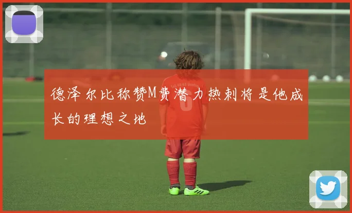德泽尔比称赞M费潜力热刺将是他成长的理想之地